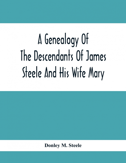 A Genealogy Of The Descendants Of James Steele And His Wife Mary; Late Of Clinton District, Monogalia County, Virginia (Now West Virginia); For The Entertainment And Instruction  Of The Family And For