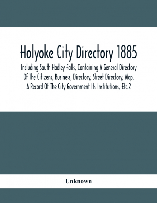 Holyoke City Directory 1885; Including South Hadley Falls, Containing A General Directory Of The Citizens, Business, Directory, Street Directory, Map, A Record Of The City Government Its Institutions,