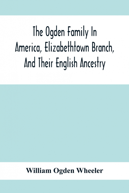 The Ogden Family In America, Elizabethtown Branch, And Their English Ancestry; John Ogden, The Pilgrim, And His Descendants, 1640-1906