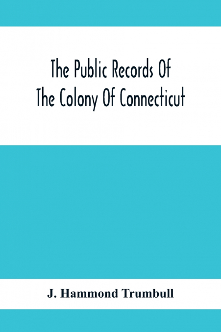 The Public Records Of The Colony Of Connecticut; Prior To The Union With New Haven Colony, May, 1665