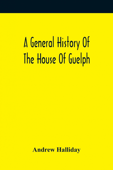 A General History Of The House Of Guelph, Or Royal Family Of Great Britain, From The Earliest Period In Which The Name Appears Upon Record To The Accession Of His Majesty King George The First To The 
