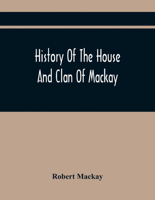 History Of The House And Clan Of Mackay, Containing For Connection And Elucidation, Besides Accounts Of Many Other Scottish Families, A Variety Of Historical Notices, More Particularly Of Those Relati