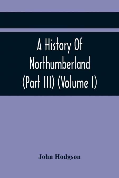 A History Of Northumberland (Part III) (Volume I); Containing Ancient Record And Historical Papers