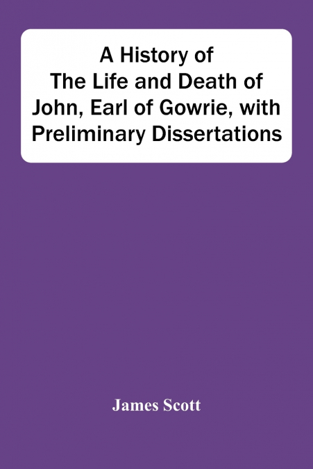 A History Of The Life And Death Of John, Earl Of Gowrie, With Preliminary Dissertations