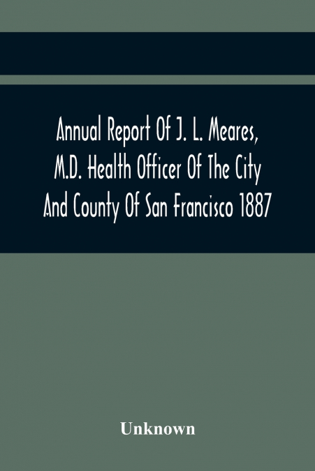 Annual Report Of J. L. Meares, M.D. Health Officer Of The City And County Of San Francisco. For The Fiscal Year Ending June 30Th 1887
