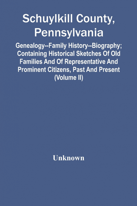 Schuylkill County, Pennsylvania; Genealogy--Family History--Biography; Containing Historical Sketches Of Old Families And Of Representative And Prominent Citizens, Past And Present (Volume Ii)