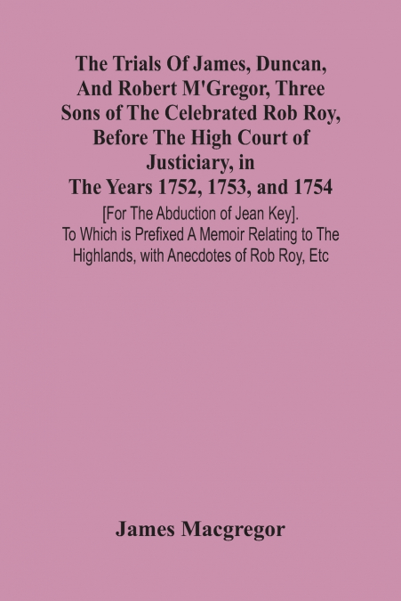 The Trials Of James, Duncan, And Robert M’Gregor, Three Sons Of The Celebrated Rob Roy, Before The High Court Of Justiciary, In The Years 1752, 1753, And 1754 [For The Abduction Of Jean Key]. To Which