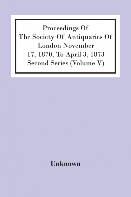 Proceedings Of The Society Of Antiquaries Of London November 17, 1870, To April 3, 1873 Second Series (Volume V)