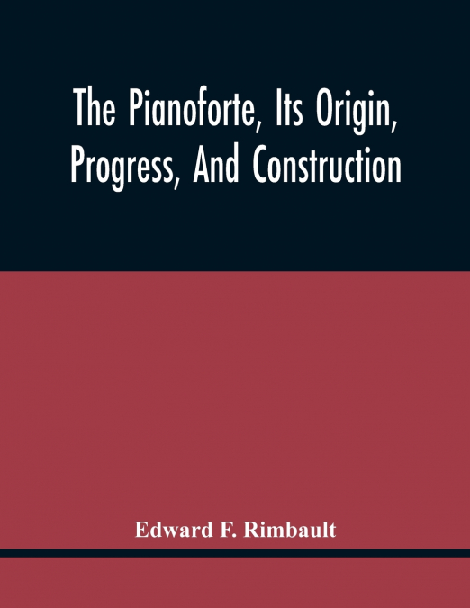 The Pianoforte, Its Origin, Progress, And Construction; With Some Account Of Instruments Of The Same Class Which Preceded It; Viz. The Clavichord, The Virginal, The Spinet, The Harpsichord, Etc.; To W