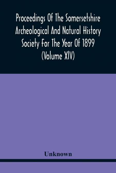 Proceedings Of The Somersetshire Archeological And Natural History Society For The Year Of 1899 (Volume Xlv)