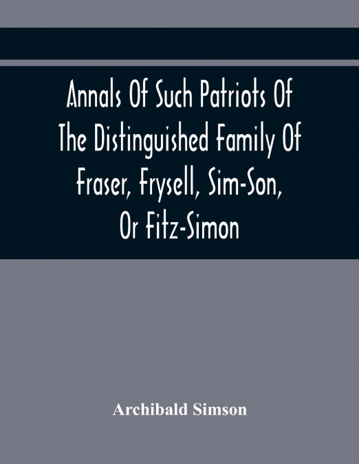 Annals Of Such Patriots Of The Distinguished Family Of Fraser, Frysell, Sim-Son, Or Fitz-Simon, As Have Signalised Themselves In The Public Service Of Scotland. From The Time Of Their First Arrival In