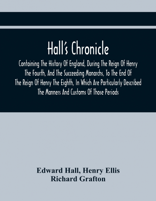Hall’S Chronicle; Containing The History Of England, During The Reign Of Henry The Fourth, And The Succeeding Monarchs, To The End Of The Reign Of Henry The Eighth, In Which Are Particularly Described