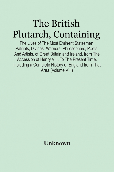 The British Plutarch, Containing The Lives Of The Most Eminent Statesmen, Patriots, Divines, Warriors, Philosophers, Poets, And Artists, Of Great Britain And Ireland, From The Accession Of Henry Viii.