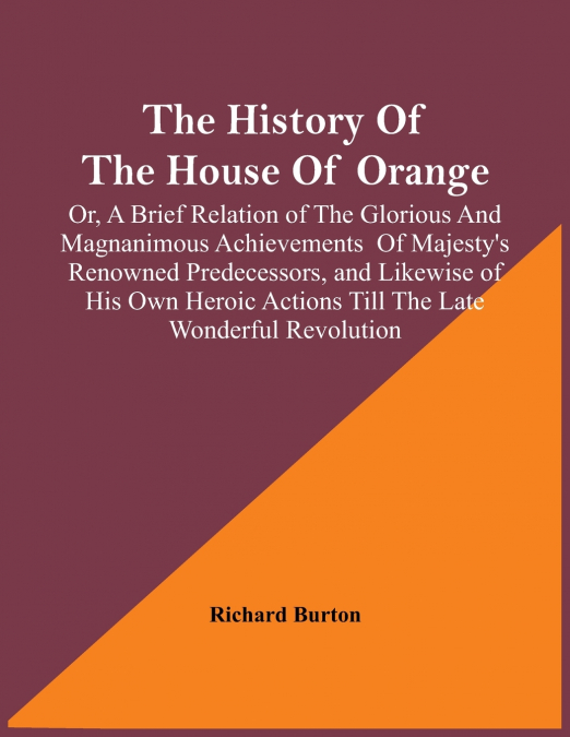 The History Of The House Of Orange; Or, A Brief Relation Of The Glorious And Magnanimous Achievements  Of Majesty’s Renowned Predecessors, And Likewise Of His Own Heroic Actions Till The Late Wonderfu
