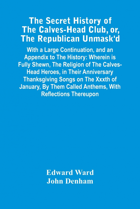 The Secret History Of The Calves-Head Club, Or, The Republican Unmask’D