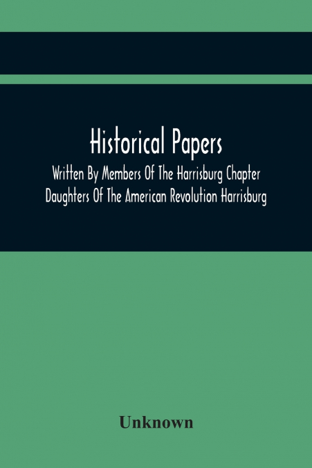 Historical Papers; Written By Members Of The Harrisburg Chapter Daughters Of The American Revolution Harrisburg, Pennsylvania And Read At The Regular Chapter Meetings From The Organization Of The Chap