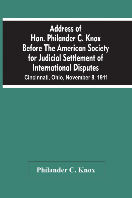 Address Of Hon. Philander C. Knox Before The American Society For Judicial Settlement Of International Disputes