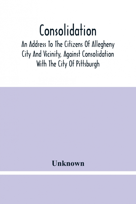 Consolidation, An Address To The Citizens Of Allegheny City And Vicinity, Against Consolidation With The City Of Pittsburgh