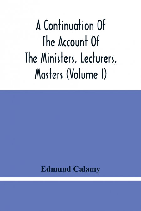 A Continuation Of The Account Of The Ministers, Lecturers, Masters And Fellows Of Colleges, And Schoolmasters, Who Were Ejected And Silenced After The Restoration In 1660, By Or Before The Act For Uni