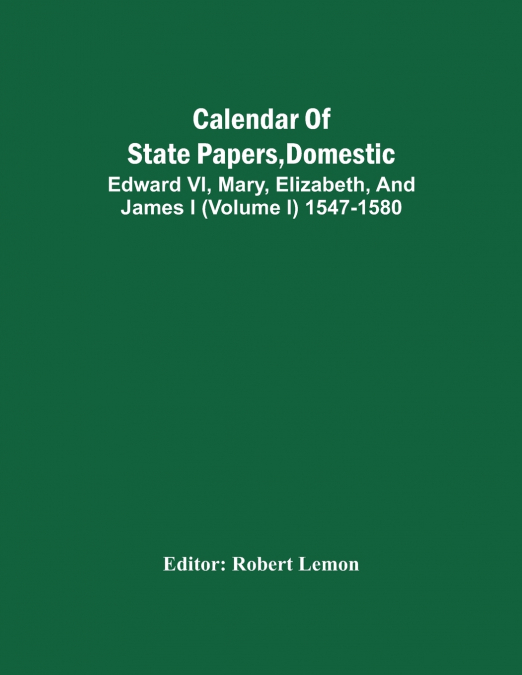 Calendar Of State Papers, Domestic. Edward Vi, Mary, Elizabeth, And James I (Volume I) 1547-1580