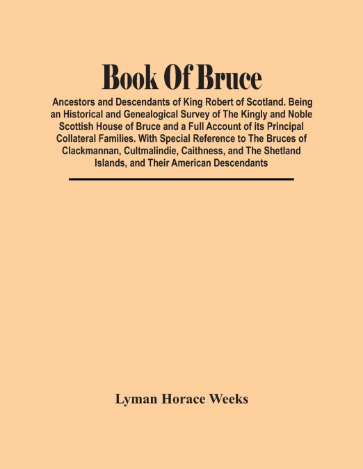 Book Of Bruce; Ancestors And Descendants Of King Robert Of Scotland. Being An Historical And Genealogical Survey Of The Kingly And Noble Scottish House Of Bruce And A Full Account Of Its Principal Col