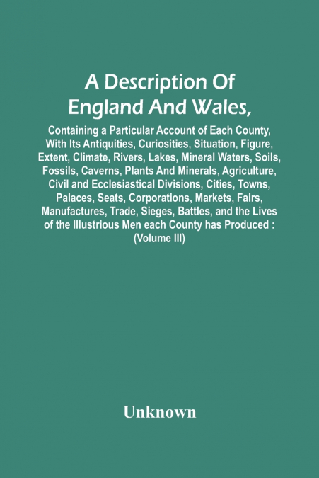 A Description Of England And Wales, Containing A Particular Account Of Each County, With Its Antiquities, Curiosities, Situation, Figure, Extent, Climate, Rivers, Lakes, Mineral Waters, Soils, Fossils