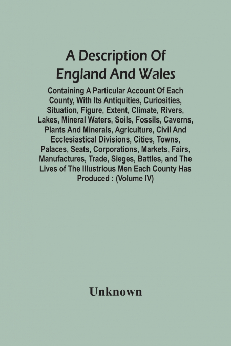 A Description Of England And Wales, Containing A Particular Account Of Each County, With Its Antiquities, Curiosities, Situation, Figure, Extent, Climate, Rivers, Lakes, Mineral Waters, Soils, Fossils