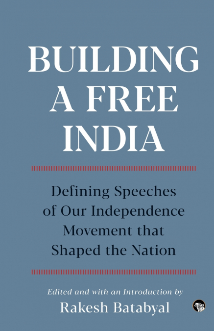 BUILDING A FREE INDIA DEFINING SPEECHES OF OUR INDEPENDENCE MOVEMENT THAT SHAPED THE NATION