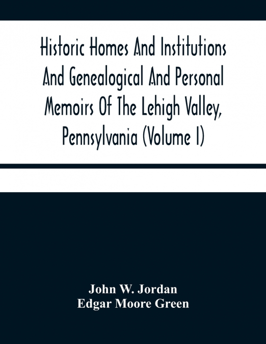 Historic Homes And Institutions And Genealogical And Personal Memoirs Of The Lehigh Valley, Pennsylvania (Volume I)