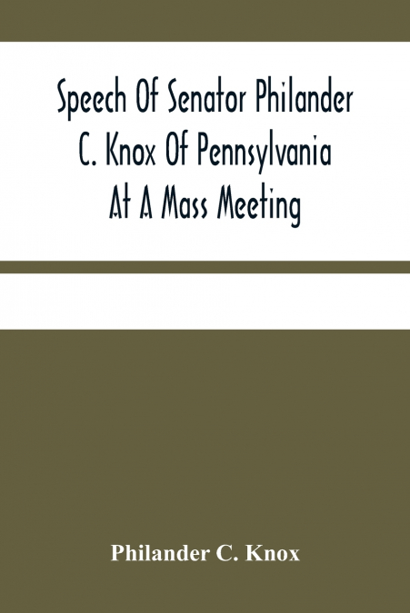 Speech Of Senator Philander C. Knox Of Pennsylvania At A Mass Meeting Held In The Academy Of Music, Philadelphia, Held Under The Auspices Of The Manufacturers Club Of Philadelphia, Saturday Evening, O