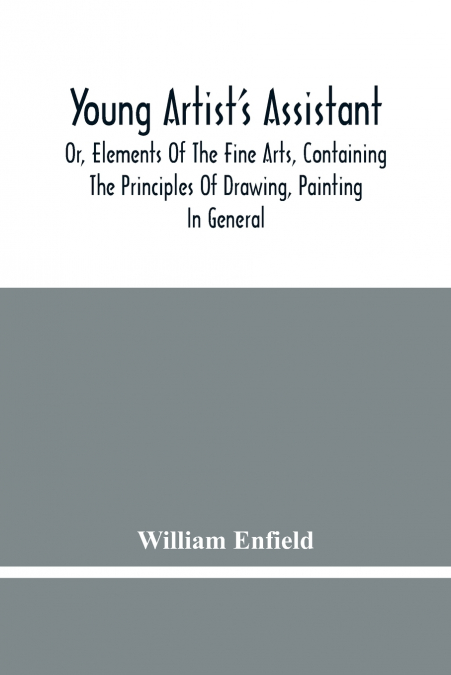 Young Artist’S Assistant; Or, Elements Of The Fine Arts, Containing The Principles Of Drawing, Painting In General, Crayon Painting, Oil Painting, Portrait Painting, Miniature Painting, Designing, Col