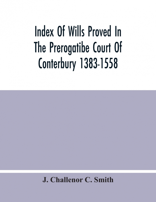 Index Of Wills Proved In The Prerogatibe Court Of Conterbury 1383-1558 And Now Preserved In The Principal Probate Registry Somerset House, London