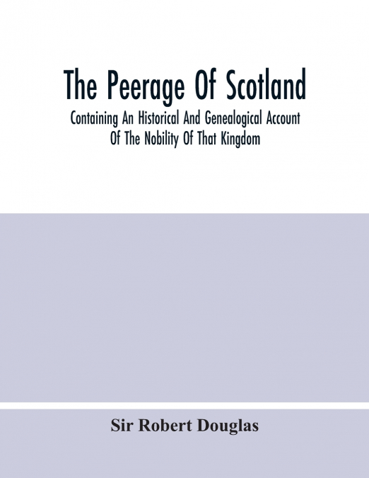 The Peerage Of Scotland; Containing An Historical And Genealogical Account Of The Nobility Of That Kingdom, From Their Origin To The Present Generation