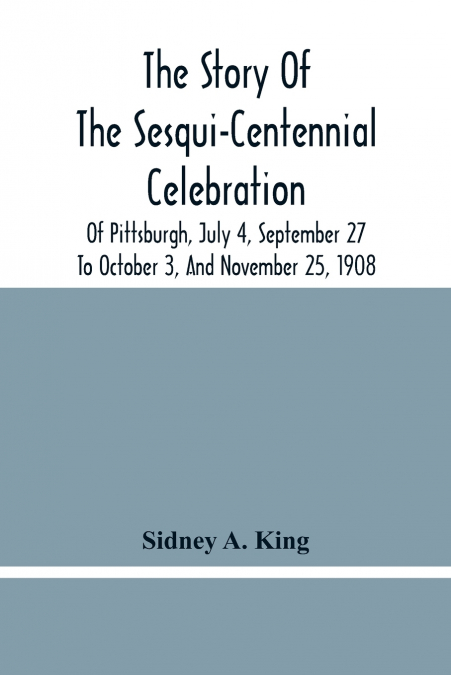 The Story Of The Sesqui-Centennial Celebration Of Pittsburgh, July 4, September 27 To October 3, And November 25, 1908