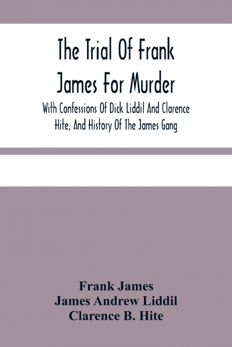 The Trial Of Frank James For Murder. With Confessions Of Dick Liddil And Clarence Hite, And History Of The James Gang