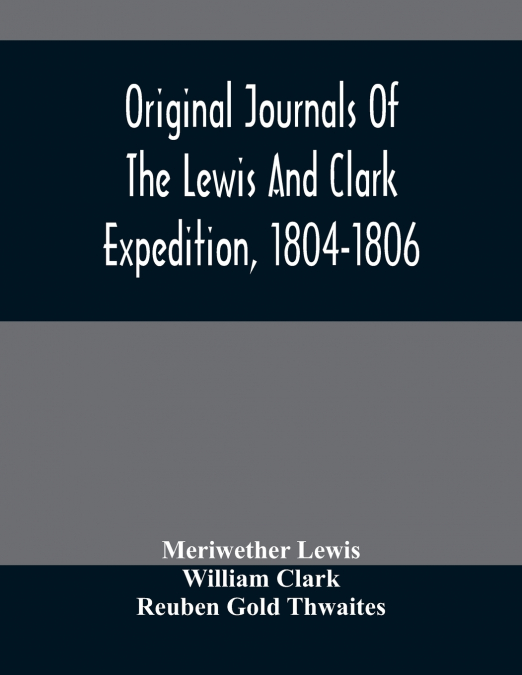 Original Journals Of The Lewis And Clark Expedition, 1804-1806; Printed From The Original Manuscripts In The Library Of The American Philosophical Society And By Direction Of Its Committee On Historic