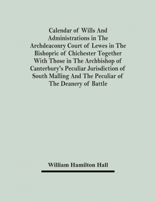 Calendar Of Wills And Administrations In The Archdeaconry Court Of Lewes In The Bishopric Of Chichester Together With Those In The Archbishop Of Canterbury’s Peculiar Jurisdiction Of South Malling And