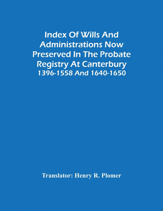 Index Of Wills And Administrations Now Preserved In The Probate Registry At Canterbury 1396-1558 And 1640-1650