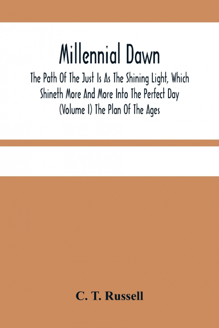 Millennial Dawn; The Path Of The Just Is As The Shining Light, Which Shineth More And More Into The Perfect Day (Volume I) The Plan Of The Ages