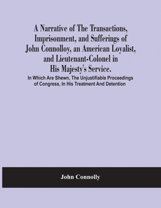 A Narrative Of The Transactions, Imprisonment, And Sufferings Of John Connolloy, An American Loyalist, And Lieutenant-Colonel In His Majesty’S Service. In Which Are Shewn, The Unjustifiable Proceeding