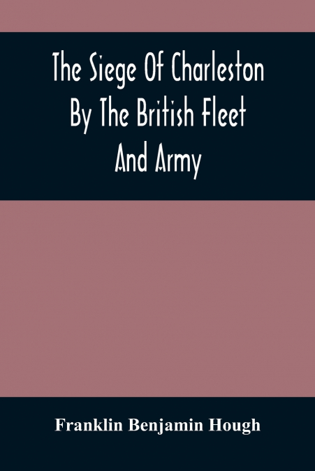 The Siege Of Charleston By The British Fleet And Army, Under The Command Of Admiral Arbuthnot And Sir Henry Clinton, Which Terminated With The Surrender Of That Place On The 12Th Of May, 1780