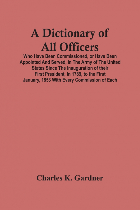 A Dictionary Of All Officers, Who Have Been Commissioned, Or Have Been Appointed And Served, In The Army Of The United States Since The Inauguration Of Their First President, In 1789, To The First Jan
