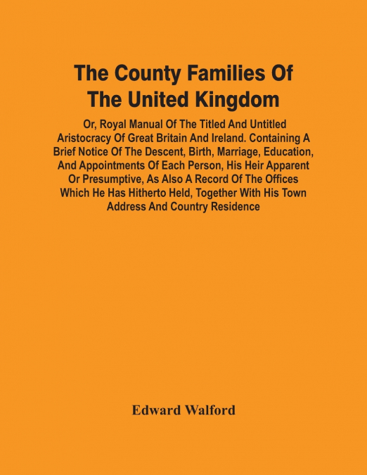 The County Families Of The United Kingdom; Or, Royal Manual Of The Titled And Untitled Aristocracy Of Great Britain And Ireland. Containing A Brief Notice Of The Descent, Birth, Marriage, Education, A