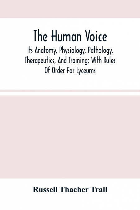 The Human Voice; Its Anatomy, Physiology, Pathology, Therapeutics, And Training; With Rules Of Order For Lyceums