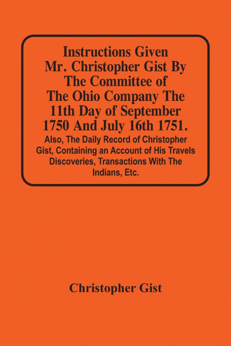 Instructions Given Mr. Christopher Gist By The Committee Of The Ohio Company The 11Th Day Of September 1750 And July 16Th 1751. Also, The Daily Record Of Christopher Gist, Containing An Account Of His