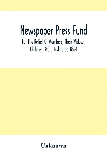Newspaper Press Fund; For The Relief Of Members, Their Widows, Children, &C. ; Instituted 1864