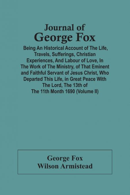 Journal Of George Fox; Being An Historical Account Of The Life, Travels, Sufferings, Christian Experiences, And Labour Of Love, In The Work Of The Ministry, Of That Eminent And Faithful Servant Of Jes