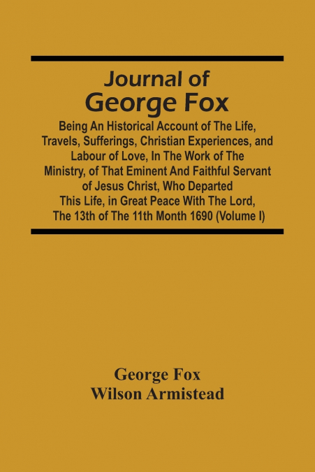Journal Of George Fox; Being An Historical Account Of The Life, Travels, Sufferings, Christian Experiences, And Labour Of Love, In The Work Of The Ministry, Of That Eminent And Faithful Servant Of Jes