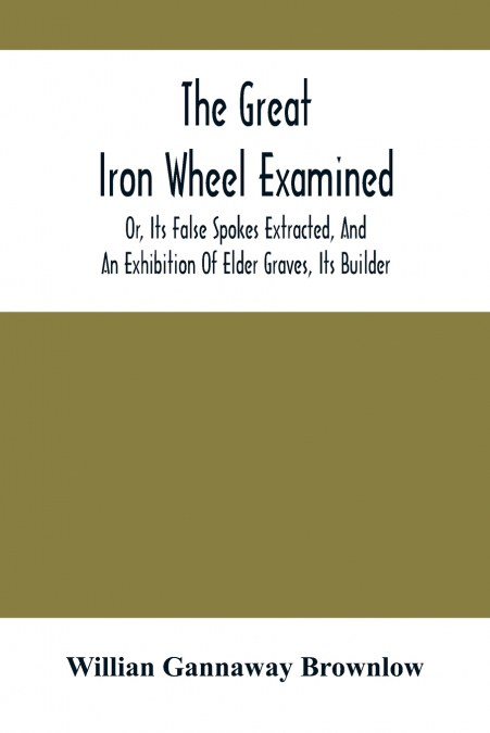 The Great Iron Wheel Examined; Or, Its False Spokes Extracted, And An Exhibition Of Elder Graves, Its Builder