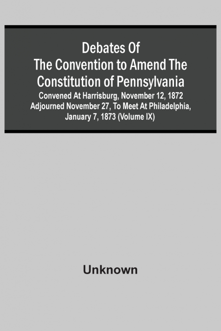 Debates Of The Convention To Amend The Constitution Of Pennsylvania; Convened At Harrisburg, November 12, 1872 Adjourned November 27, To Meet At Philadelphia, January 7, 1873 (Volume Ix)